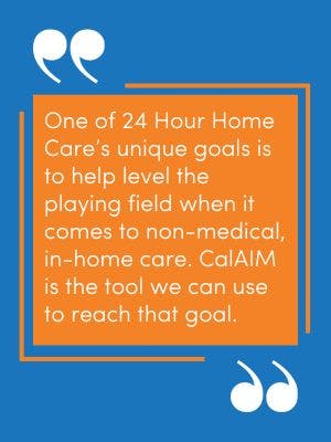A pullquote image from the article,. "One of 24 Hour Home Care's unique goals is to help level the playing field when it comes to non-medical, in-home care. CalAIM is the tool we can use to reach that goal."