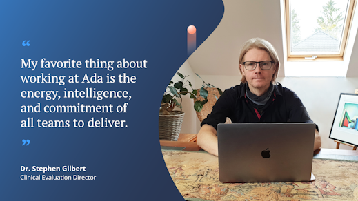 “My favorite thing about working at Ada is the energy, intelligence, and commitment of all teams to deliver.” Dr. Stephen Gilbert, Clinical Evaluation Director