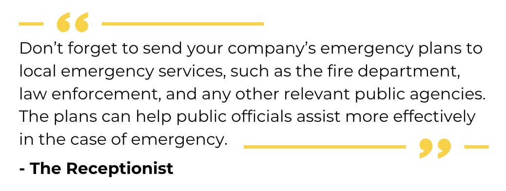 The Receptionist Quote: "Don’t forget to send your company’s emergency plans to local emergency services, such as the fire department, law enforcement, and any other relevant public agencies. The plans can help public officials assist more effectively in the case of emergency." https://thereceptionist.com/blog/how-the-best-industrial-companies-plan-for-emergencies/#:~:text=Shelter%20or%20Shelter%2DIn%2DPlace,spaces%20for%20each%20emergency%20scenario.