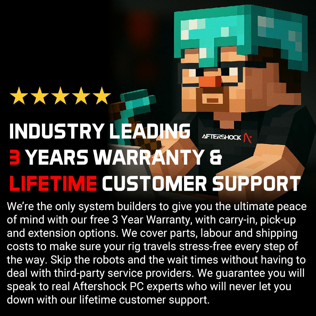 We’re the only system builders to give you the ultimate peace of mind with our free 3 Year Warranty, with carry-in, pick-up and extension options. We cover parts, labour and shipping costs to make sure your rig travels stress-free every step of the way. Skip the robots and the wait times without having to deal with third-party service providers. We guarantee you will speak to real Aftershock PC experts who will never let you down with our lifetime customer support.