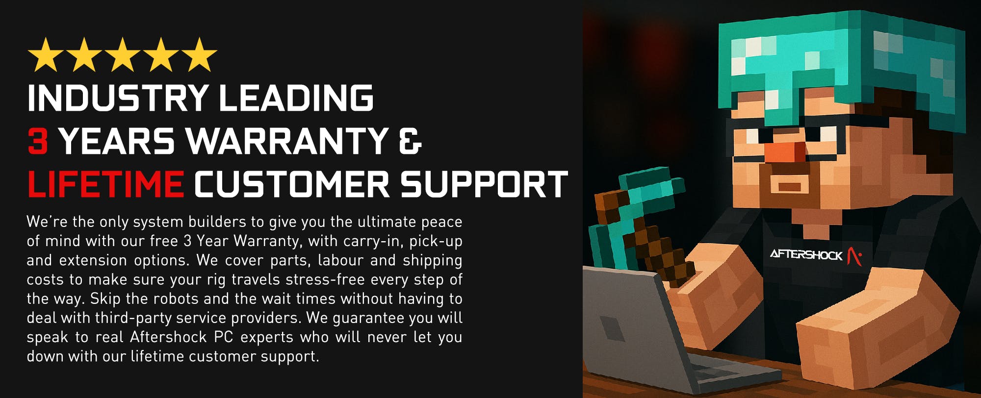 We’re the only system builders to give you the ultimate peace of mind with our free 3 Year Warranty, with carry-in, pick-up and extension options. We cover parts, labour and shipping costs to make sure your rig travels stress-free every step of the way. Skip the robots and the wait times without having to deal with third-party service providers. We guarantee you will speak to real Aftershock PC experts who will never let you down with our lifetime customer support.