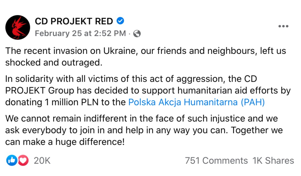 "The recent invasion on Ukraine, our friends and neighbors, left us shocked and outraged."  the company announced on Twitter.    "In solidarity with all victims of this act of aggression, the CD Projekt Group has decided to support humanitarian aid efforts by donating 1 million PLN [approx. $240,000 USD] to the Polska Akcja Humanitarna.”  "We cannot remain indifferent in the face of such injustice and we ask everybody to join in and help in any way you can. Together we can make a huge difference!"