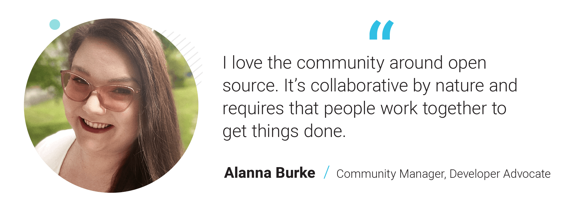 I love the community around open source. It’s collaborative by nature and requires that people work together to get things done. - Alanna Burke, Community Manager, Developer Advocate