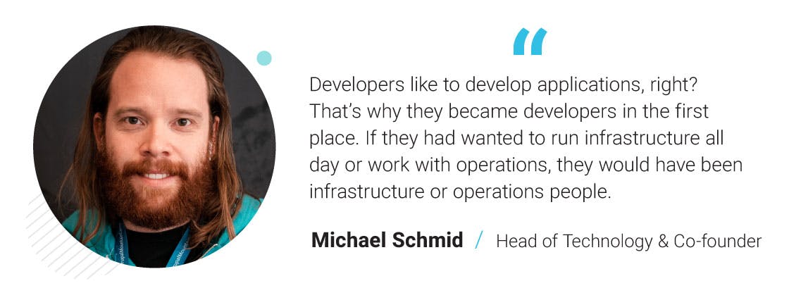 Developers like to develop applications, right? That’s why they became developers in the first place. If they had wanted to run infrastructure all day or work with operations, they would have been infrastructure or operations people. - Michael Schmid. Head of Technology & Co-founder