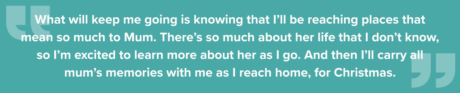 Quote from Charlie: What will keep me going is knowing that I’ll be reaching places that mean so much to Mum. There’s so much about her life that I don’t know, so I’m excited to learn more about her as I go. And then I’ll carry all mum’s memories with me as I reach home, for Christmas.