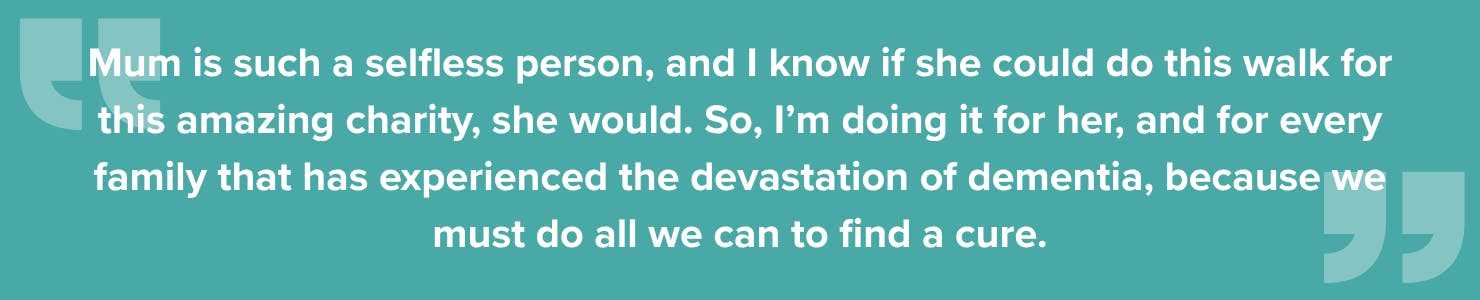 Quote from Charlie: Mum is such a selfless person, and I know if she could do this walk for this amazing charity, she would. So, I’m doing it for her, and for every family that has experienced the devastation of dementia, because we must do all we can to find a cure.