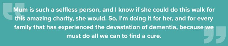 Quote from Charlie: Mum is such a selfless person, and I know if she could do this walk for this amazing charity, she would. So, I’m doing it for her, and for every family that has experienced the devastation of dementia, because we must do all we can to find a cure.