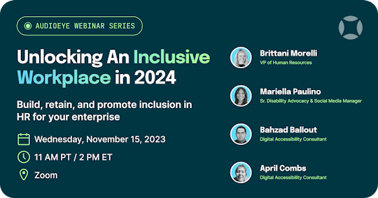 AudioEye Webinar Series: Unlocking an Inclusive Workplace in 2024. Build, retain, and promote inclusion in HR for your enterprise. Wednesday, November 15, 2023 at 2PM Eastern on Zoom. With Brittani Morelli, Mariella Paulino, Bahzad Ballout, and April Combs.