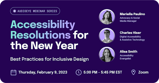 AudioEye Webinar Series. “Accessibility Resolutions for the New Year: Best Practices for Inclusive Design.” Headshots of Mariella Paulino, Advocacy & Social Media Manager. Charles Hiser, Digital Accessibility & Assistive Technology. Alisa Smith, Accessibility Evangelist. On Thursday, February 9, 2023 at 5:00 PM - 5:45 PM EST on Zoom.