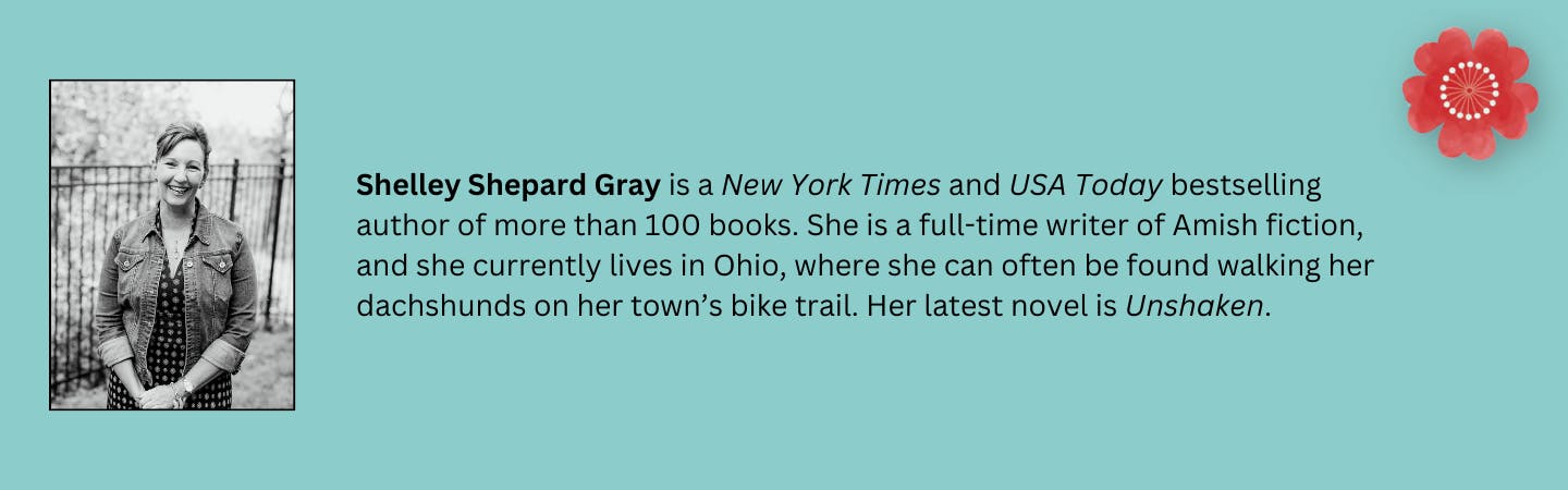 Shelley Shepard Gray is a New York Times and USA Today bestselling author of more than 100 books. She is a full-time writer of Amish fiction, and she currently lives in Ohio, where she can often be found walking her dachshunds on her town’s bike trail. Her latest novel is "Unshaken".