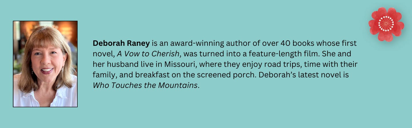 Deborah Raney is an award-winning author of over 40 books whose first novel, A Vow to Cherish, was turned into a feature-length film. She and her husband live in Missouri, where they enjoy road trips, time with their family, and breakfast on the screened porch. Deborah’s latest novel is "Who Touches the Mountains."