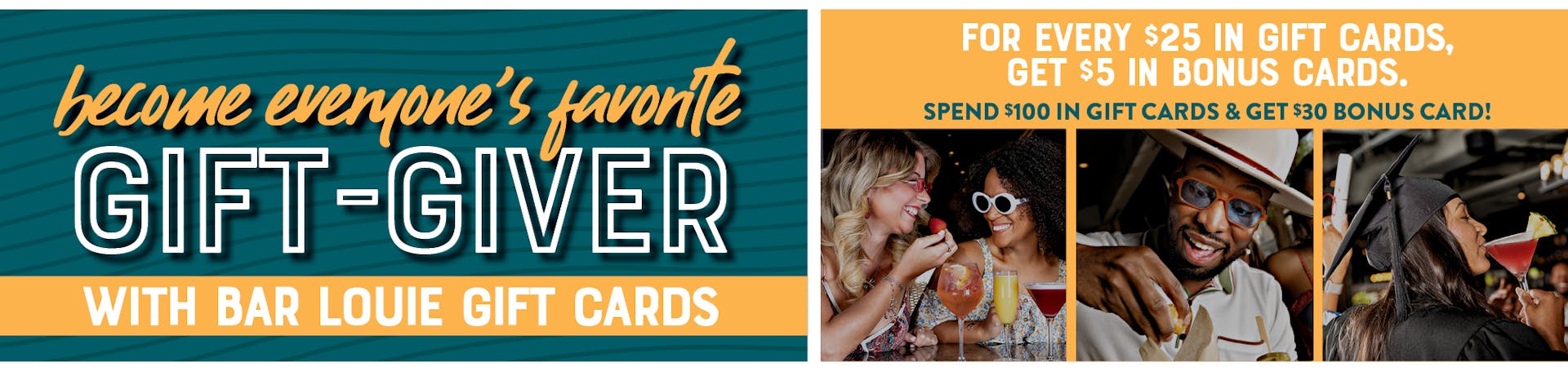 Image of several people enjoying cocktails and food. Become everyone's favorite gift-giver with Bar Louie gift Cards. For every $25 in gif cards, get $5 bonus cards. Spend $100 in gift cards & get a $30 bonus!