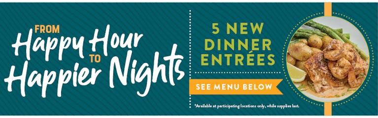 Image of Savory Selection new dinner plate. From Happy Hour to Happier Nights. 5 NEW Dinner Entrees, see menu below. Available at participating locations and while supplies last.