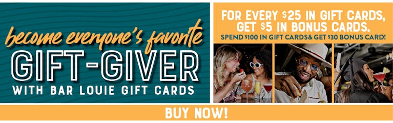 Image of several people enjoying cocktails and food. Become everyone's favorite gift-giver with Bar Louie gift Cards. For every $25 in gif cards, get $5 bonus cards. Spend $100 in gift cards & get a $30 bonus!