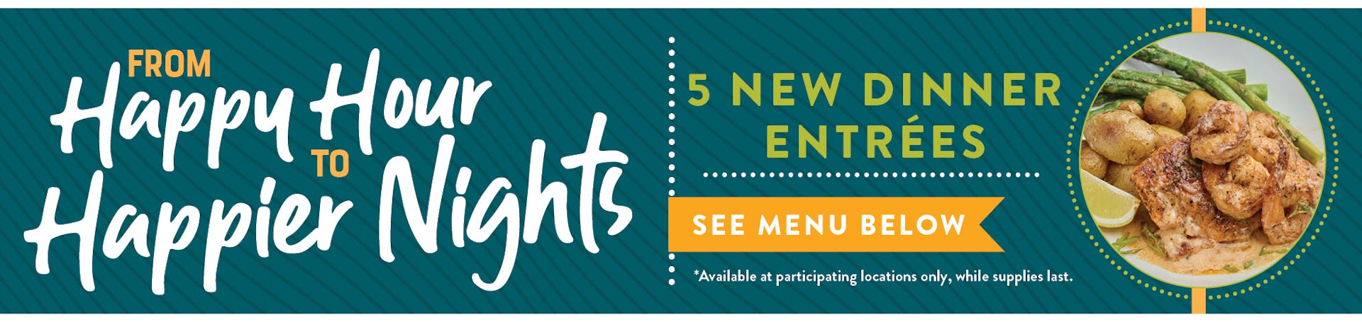 Image of Savory Selection new dinner plate. From Happy Hour to Happier Nights. 5 NEW Dinner Entrees, see menu below. Available at participating locations and while supplies last.