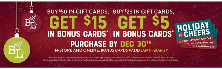 Image of Christmas Ornaments. Give the gifts of Martinis this year. Buy $50 in gift cards, get $15 in bonus cards* Buy $25 in gift cards, get $5 in bonus cards* Purchase by Dec. 30th. In-store and online. Bonus cards valid Jan. 1 - Mar 31st. *Offer valid in-store and online at participating locations. Must purchase cards by 12/30/23. Bonus comp cards valid from 1/1/24-3/31/24. Cannot be combined with other offers or promotions. Additional exclusions apply. Bar Louie reserves the right to discontinue this at any time without notice. See server for details.