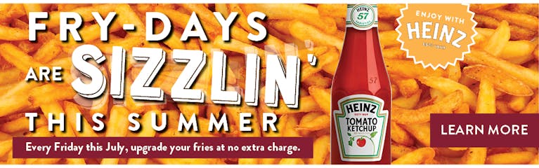 Fry-Days are sizzlin' this summer. Every Friday this July, upgrade your fries at no extra charge. Image of Fries and Heinz Ketchup bottles.