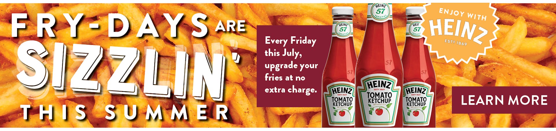 Fry-Days are sizzlin' this summer. Every Friday this July, upgrade your fries at no extra charge. Image of Fries and Heinz Ketchup bottles.