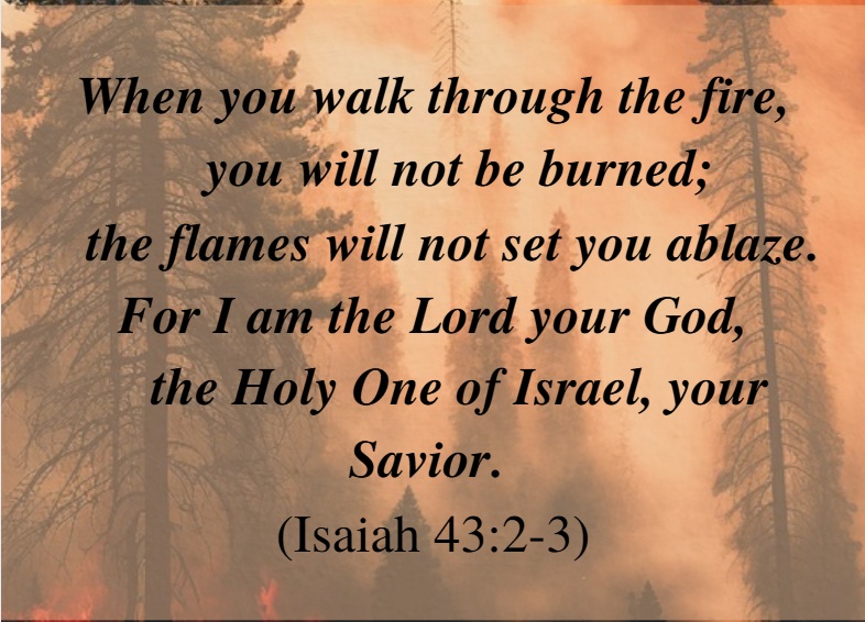 "When you walk through the fire you will not be burned; the frames will not set you ablaze. For I am the Lord your God, the Holy one of Israel, your Savior." (Isaiah 43:2-3)