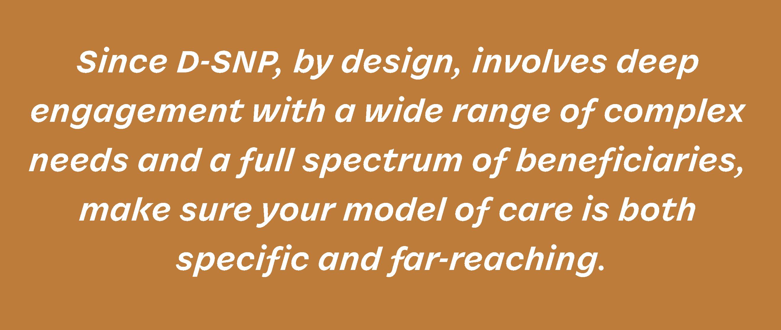Since D-SNP, by design, involves deep engagement with a wide range of complex needs and a full spectrum of beneficiaries, make sure your model of care is both specific and far-reaching.
