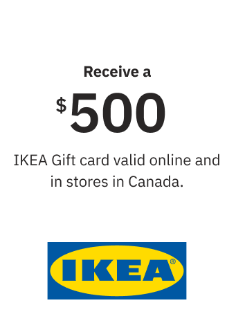 Receive a $500 IKEA Gift card valid online and in stores in Canada. Receive a $500 IKEA Gift card valid online and in stores in Canada.
