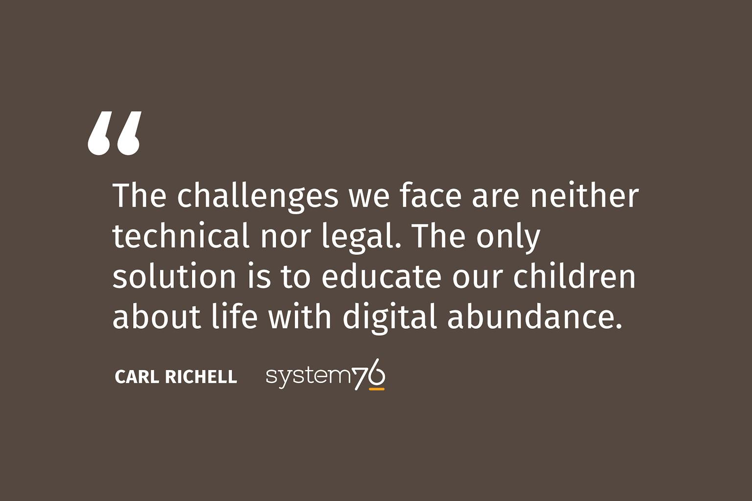 Quote from System76 Founder Carl Richell: The challenges we face are neither technical nor legal. The only solution is to educate our children about life with digital abundance.