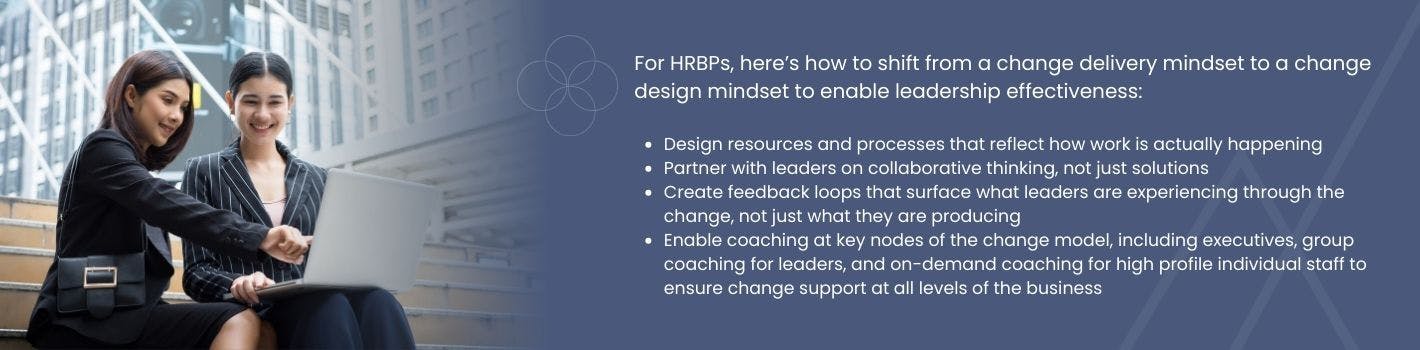 Graphic with text "For HRBPs, here’s how to shift from a change delivery mindset to a change design mindset to enable leadership effectiveness:



Design resources and processes that reflect how work is actually happening

Partner with leaders on collaborative thinking, not just solutions

Create feedback loops that surface what leaders are experiencing through the change, not just what they are producing

Enable coaching at key nodes of the change model, including executives, group coaching for leaders, and on-demand coaching for high profile individual staff to ensure change support at all levels of the business"