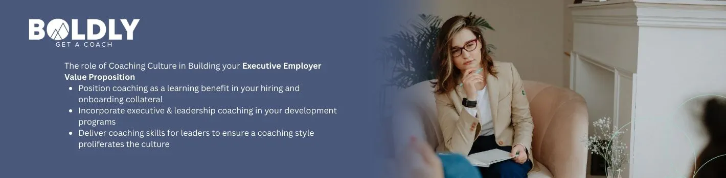 The role of Coaching Culture in Building your Executive Employer Value Proposition

Position coaching as a learning benefit in your hiring and onboarding collateral

Incorporate executive & leadership coaching in your development programs

Deliver coaching skills for leaders to ensure a coaching style proliferates the culture
