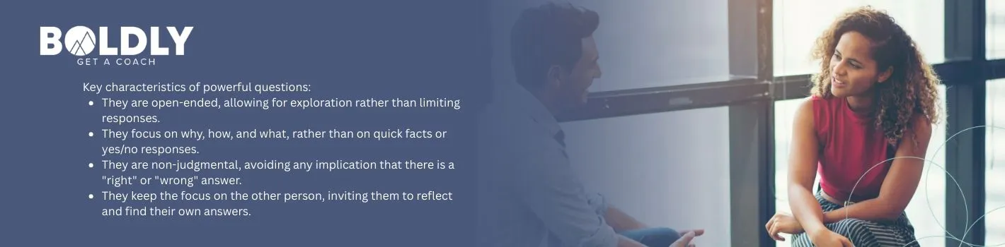 They are open-ended, allowing for exploration rather than limiting responses.    They focus on why, how, and what, rather than on quick facts or yes/no responses.    They are non-judgmental, avoiding any implication that there is a "right" or "wrong" answer.    They keep the focus on the other person, inviting them to reflect and find their own answers.