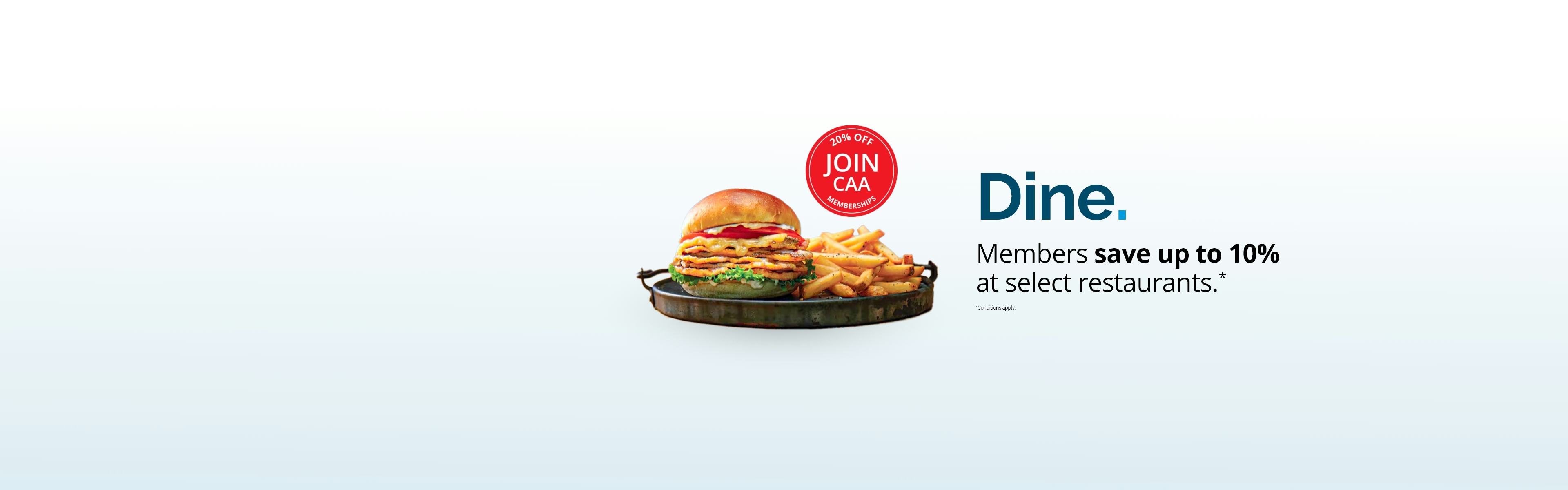 [Join CAA - 20% off Memberships]
Dine. Members save up to 10% at select restaurants. *Conditions apply.