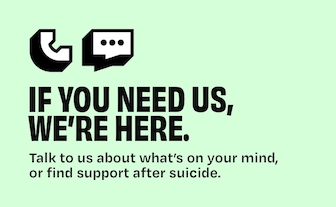  If you need us, we’re here. Talk to us about what’s on your mind, or find support after suicide.