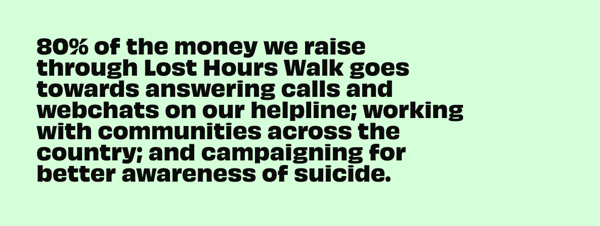 80% of the money we raise through Lost Hours Walk goes answering calls and webchats on our helpline; working with communities across the country; and campaigning for better awareness of suicide.
