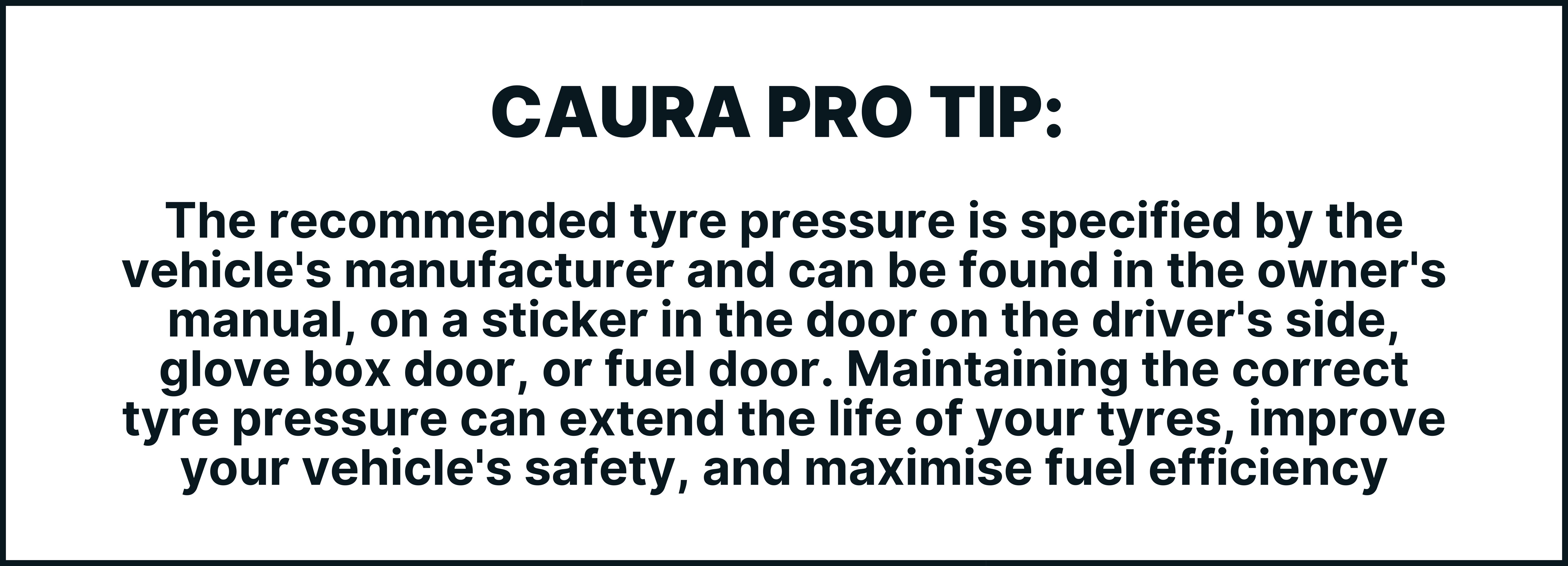 The recommended tyre pressure is specified by the vehicle's manufacturer and can be found in the owner's manual, on a sticker in the door on the driver's side, glove box door, or fuel door. Maintaining the correct tyre pressure can extend the life of your tyres, improve your vehicle's safety, and maximise fuel efficiency