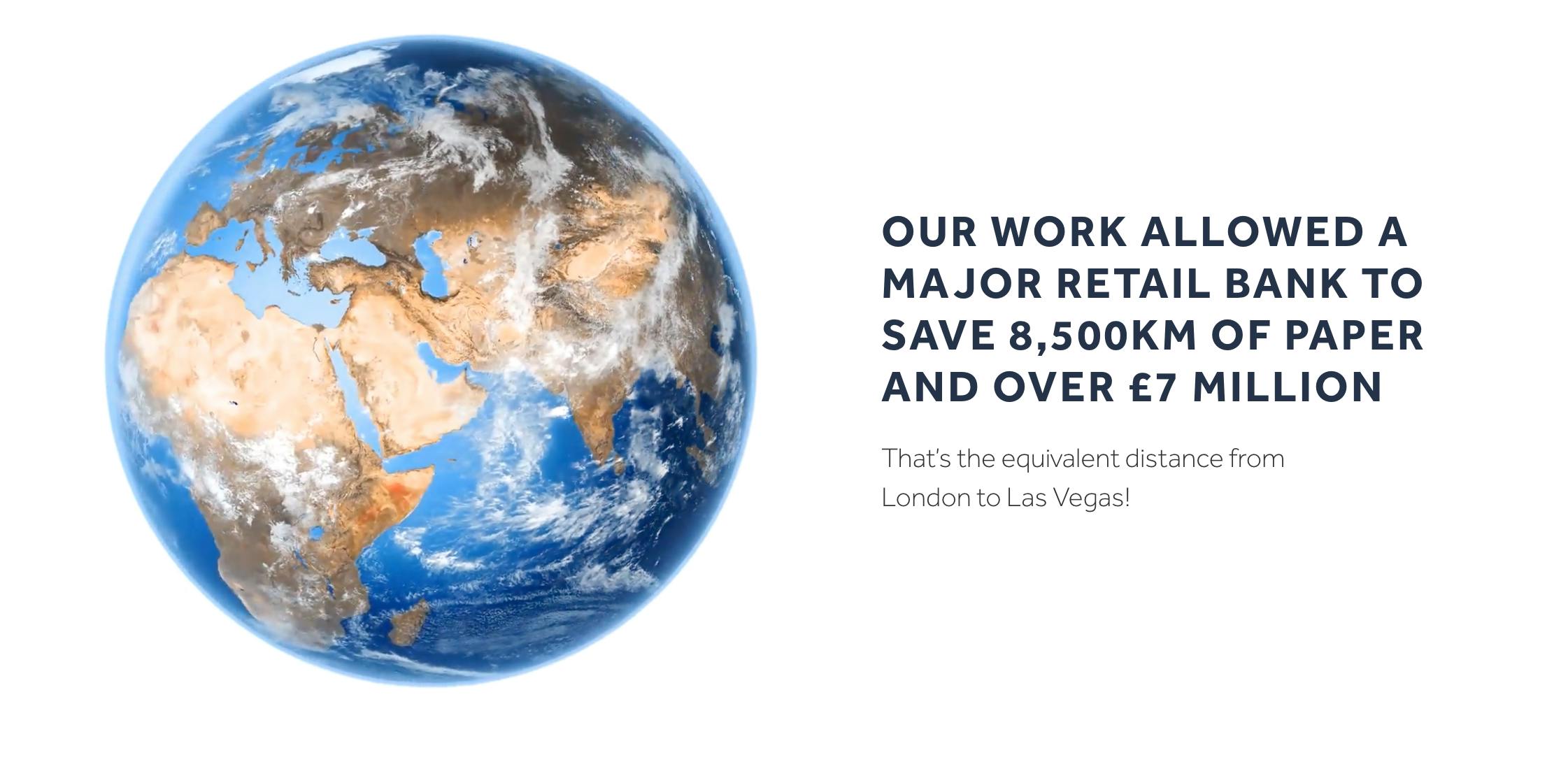 Our work allowed a major retail bank to save 8,500km of paper and over £7million.