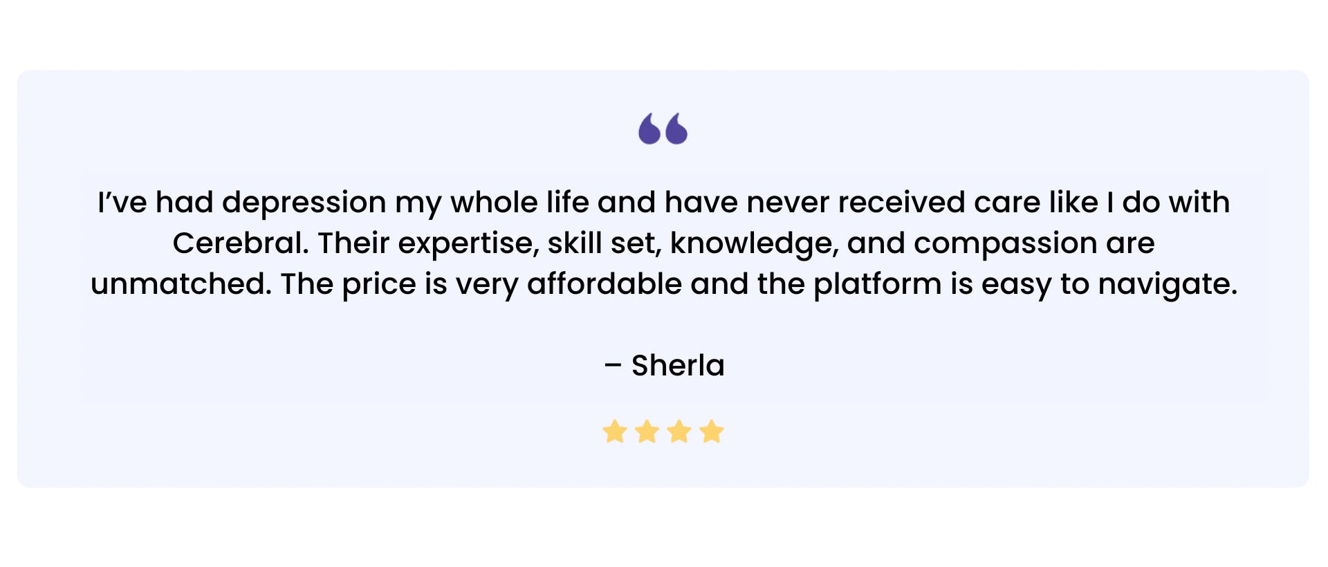 “I’ve had depression my whole life and have never received care like I do with Cerebral. Their expertise, skill set, knowledge, and compassion are unmatched. The price is very affordable and the platform is easy to navigate. — Sherla”