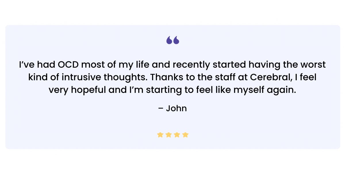 “‘I’ve had OCD most of my life and recently started having the worst kind of intrusive thoughts. Thanks to the staff at Cerebral, I feel very hopeful and I’m starting to feel like myself again.’ — John”