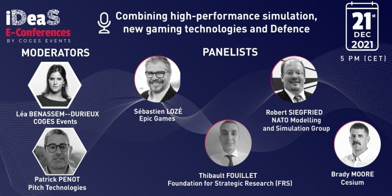 “Combining High-performance Simulation, New Gaming Technologies and Defence Innovation.” Brady Moore, Cesium; Robert Siegfriend, Chairman of NATO Modelling and Simulation Group; Sébastien Lozé,  UE Business Director, Simulations, at Epic Games; and Thibault Fouillet, Research Officer at the Foundation for Strategic Research (FRS), will discuss  