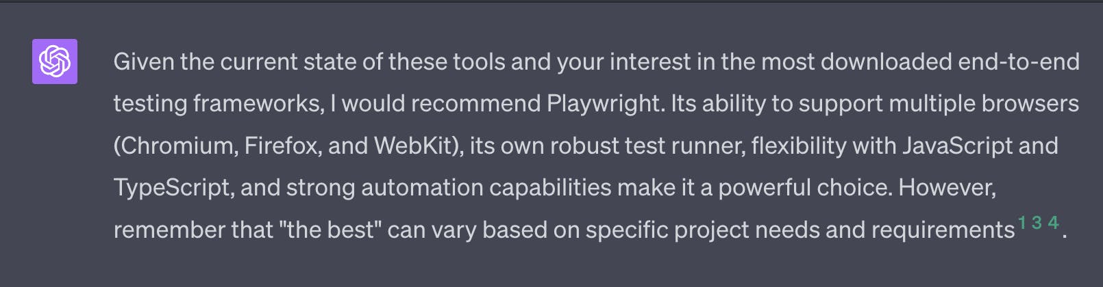 Given the current state of these tools and your interest in the most downlaoded end-to-end testing frameworks, I would recommend Playwright. Its ability to support multiple browsers (Chromium, Firefox, and Webkit), its own robut test runner, flexibility with JavaScript and TypeScript, and strong automation capabilities make it a powerful choice. However, remember that "the best" can vary based on specific project needs and requirements.