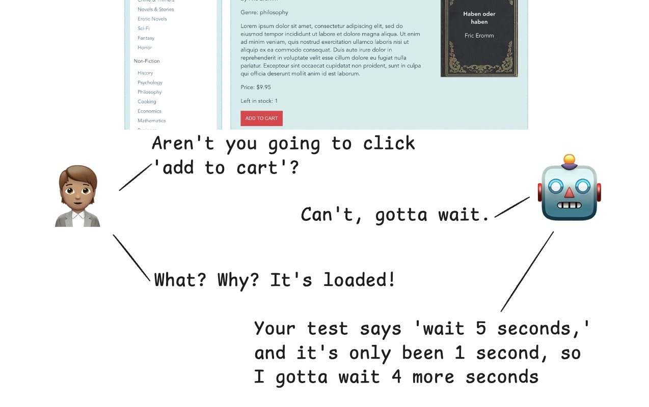 Comic with the following transcript:
hey aren’t you going to click the ‘add to cart’ button?

“no, I need to wait”

But it’s loaded!

“you told me to wait five seconds exactly, so we have to wait for another 4 seconds”

…

“Don’t worry, it’s just five seconds. Of course, you did tell me to wait five seconds after the next click, and then another after that… we’ll have your test results by tomorrow for sure.”