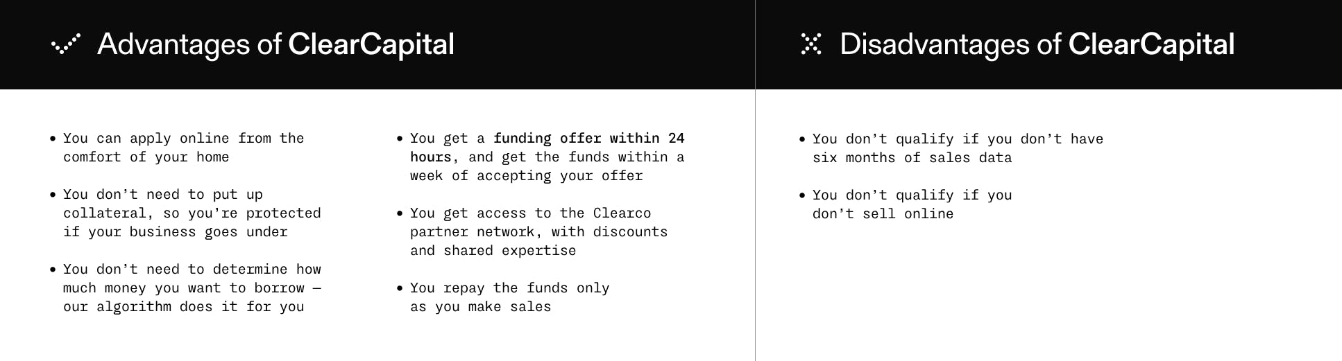 The upside of ClearCapital You can apply online from the comfort of your home. You don’t need to put up collateral, so you’re protected if your business goes under. You don’t need to determine how much money you want to borrow—our algorithm does it for you. You get a funding offer within 24 hours, and get the funds within a week of accepting your offer. You get access to the Clearco partner network, with discounts and shared expertise. You repay the funds only as you make sales. The downside of ClearCapital You don’t qualify if you don’t have six months of sales data. You don’t qualify if you don’t sell online.