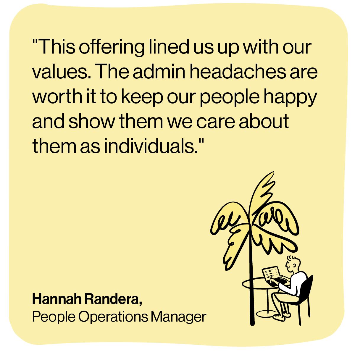 Quote from Hannah "This offering lined us up with our values. The admin headaches are worth it to keep our people happy and show them we care about them as individuals"