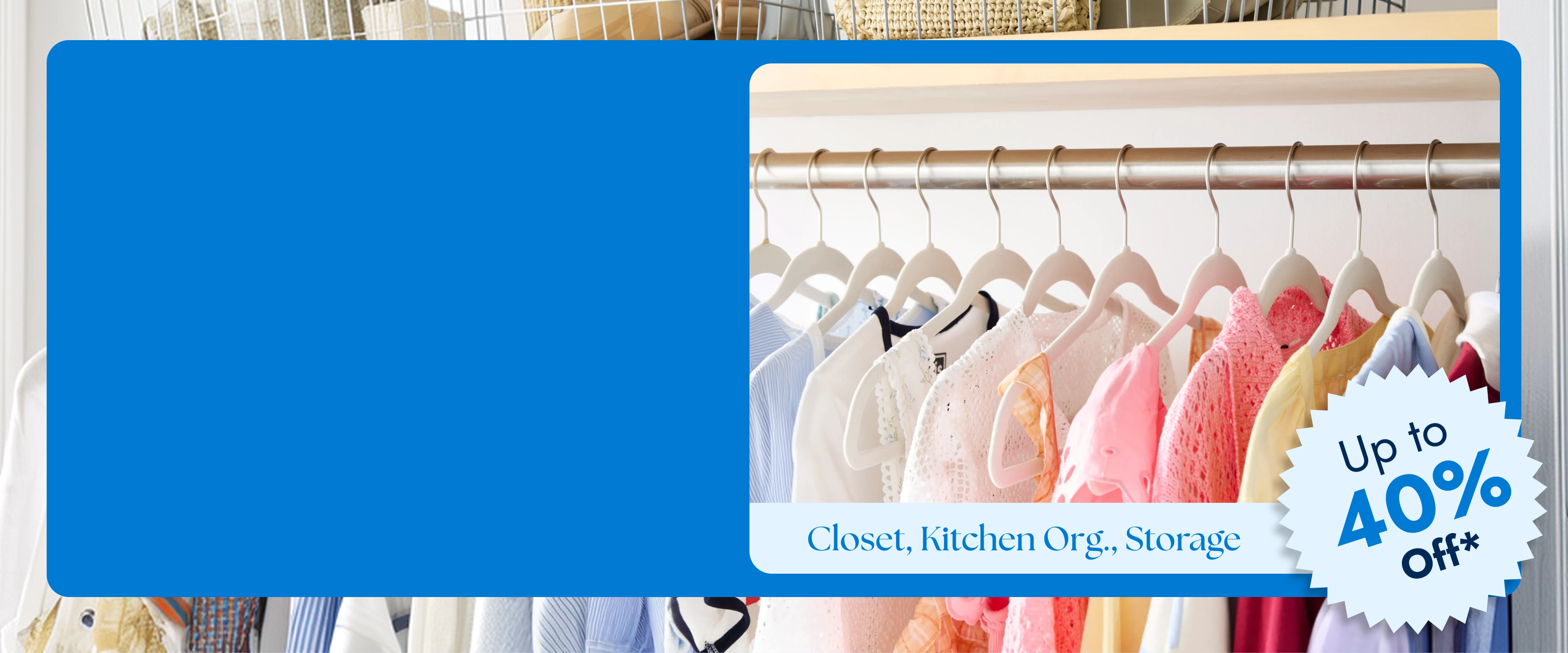 Closet, Kitchen Organization, Storage Up to 40 Percent Off*