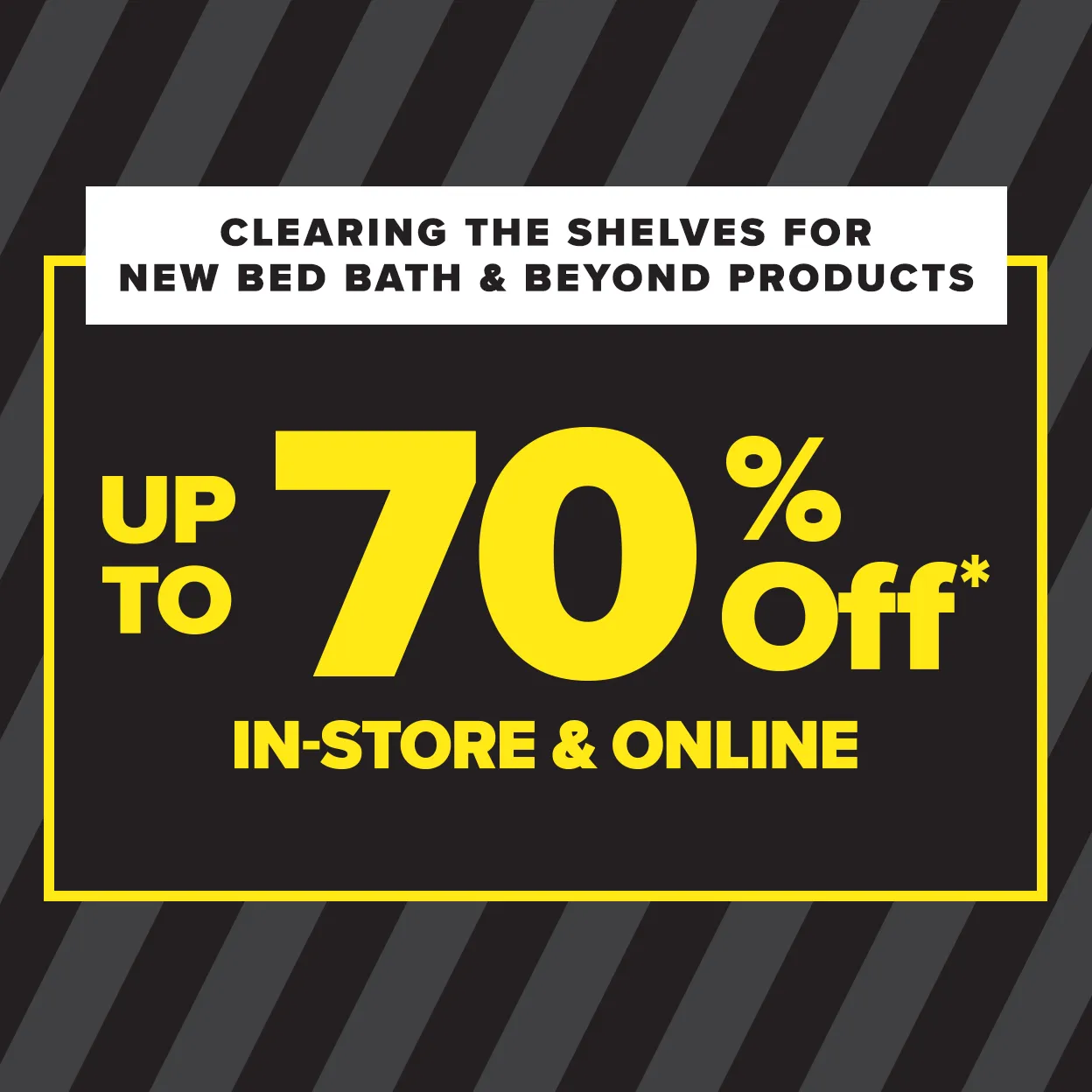 Clearing the shelves for new Bed Bath & Beyond products. Up to 70 percent off* in-store and online.