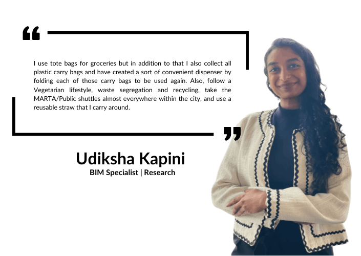 Udiksha Kapini: I use tote bags for grocies but in addition to that I also collect all plastic bags and have created a sort of convient dispenser by folding each of those carry bags to be used again. Also, follow a vegetarian lifestyle, waste segregation and recycling, take the MARTA/public shuttles almost everywhere within the city, and use a resuable straw that I carry around.