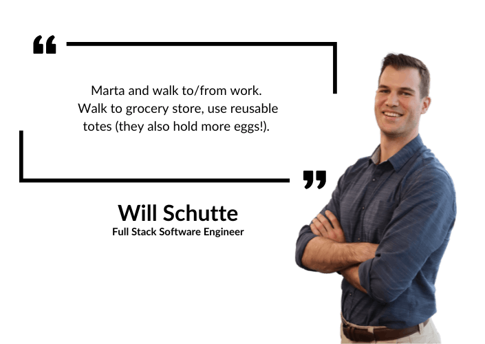 Will Schutte: Marta and walk to/from work. Walk to grocery store, use reusable totes (they also hold more eggs!).