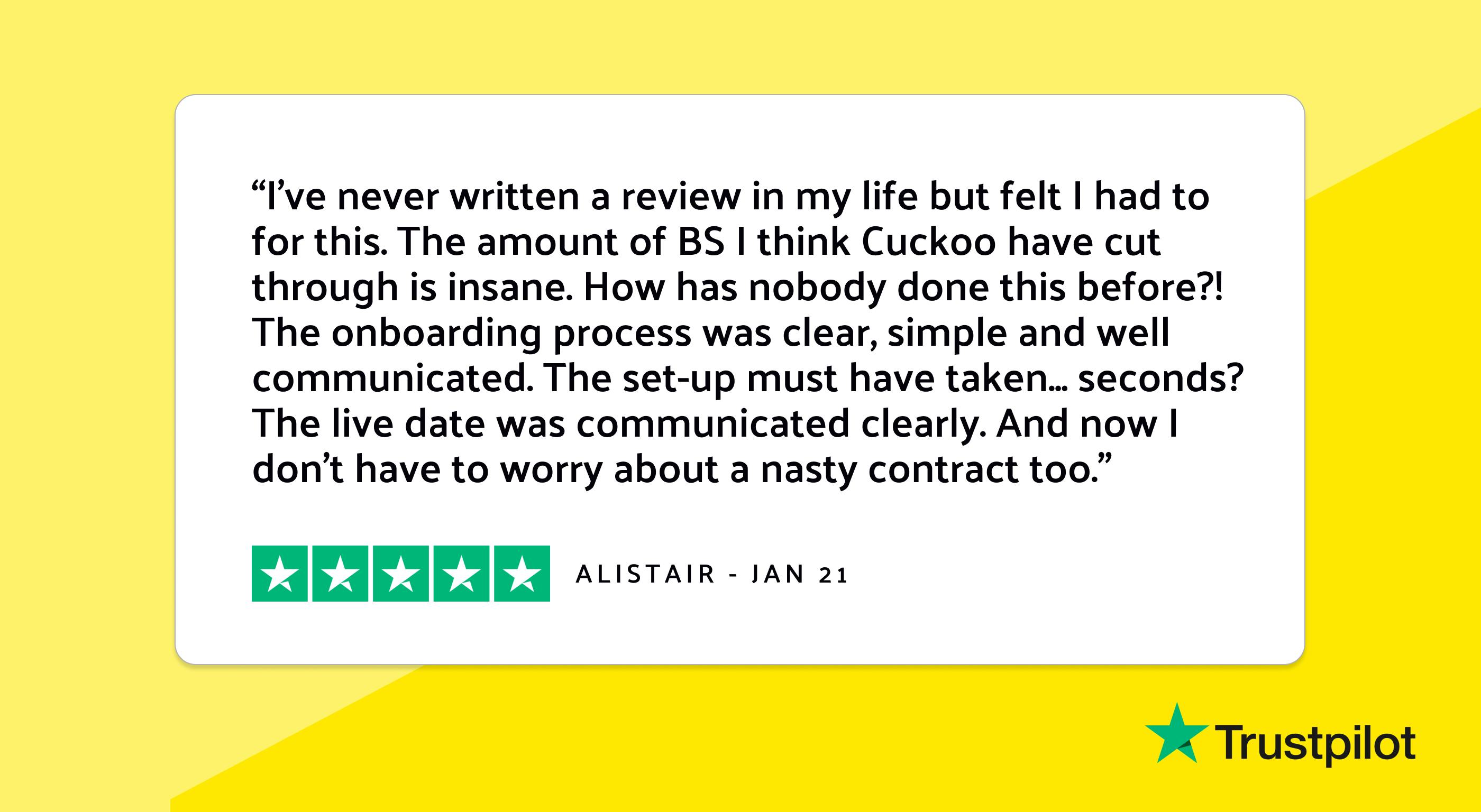 Trustpilot review: "I've never written a review in my life but felt I had to for this. The amount of BS I think Cuckoo have cut through is insane. How has nobody done this before?! The onboarding process was clear, simple and well communicated. The set-up must have taken... seconds? The live date was communicated clearly. And now I don't have to worry about a nasty contract too."