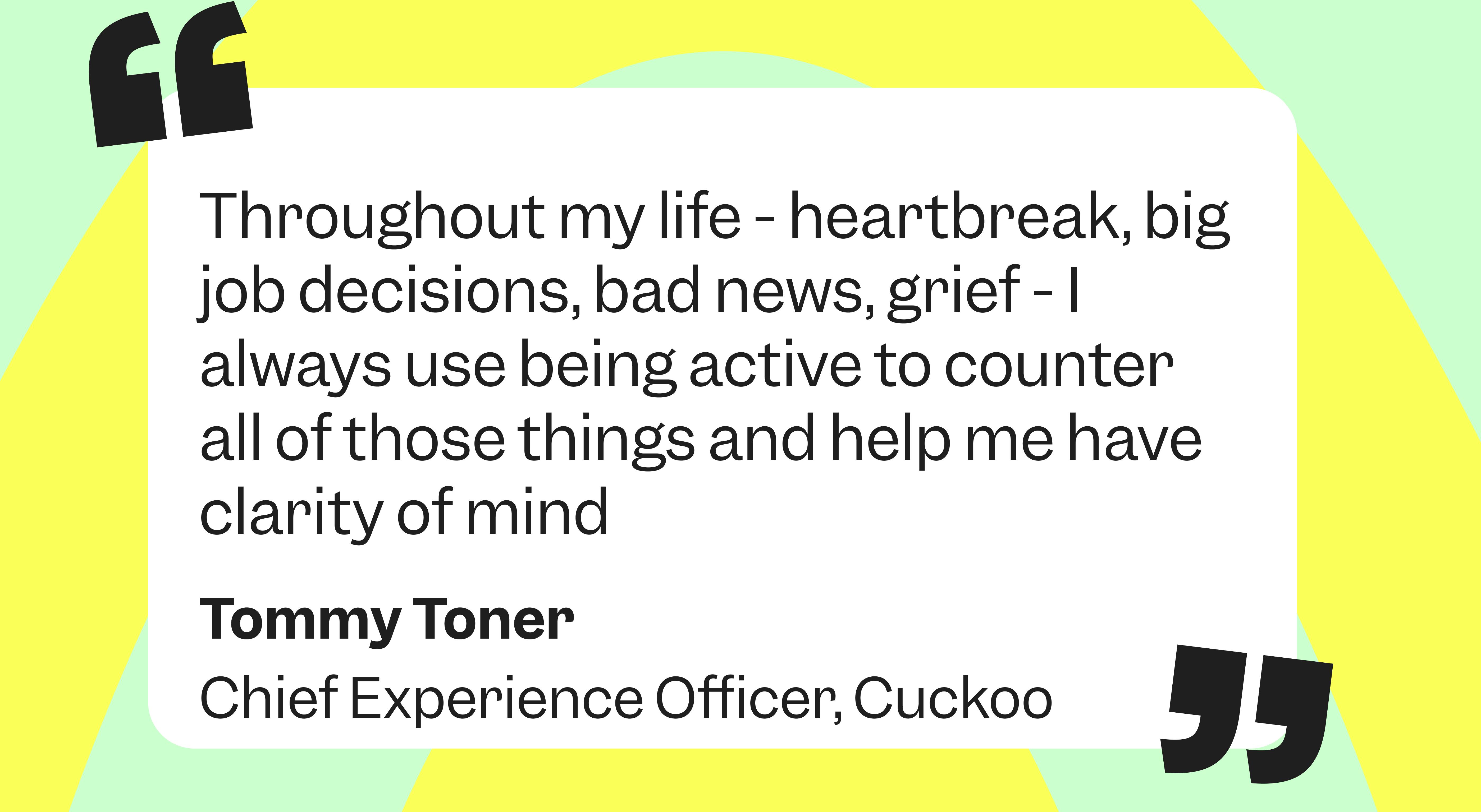 Throughout my life – heartbreak, big job decisions, bad news, grief - I always use being active to counter those things and help me have clarity of mind