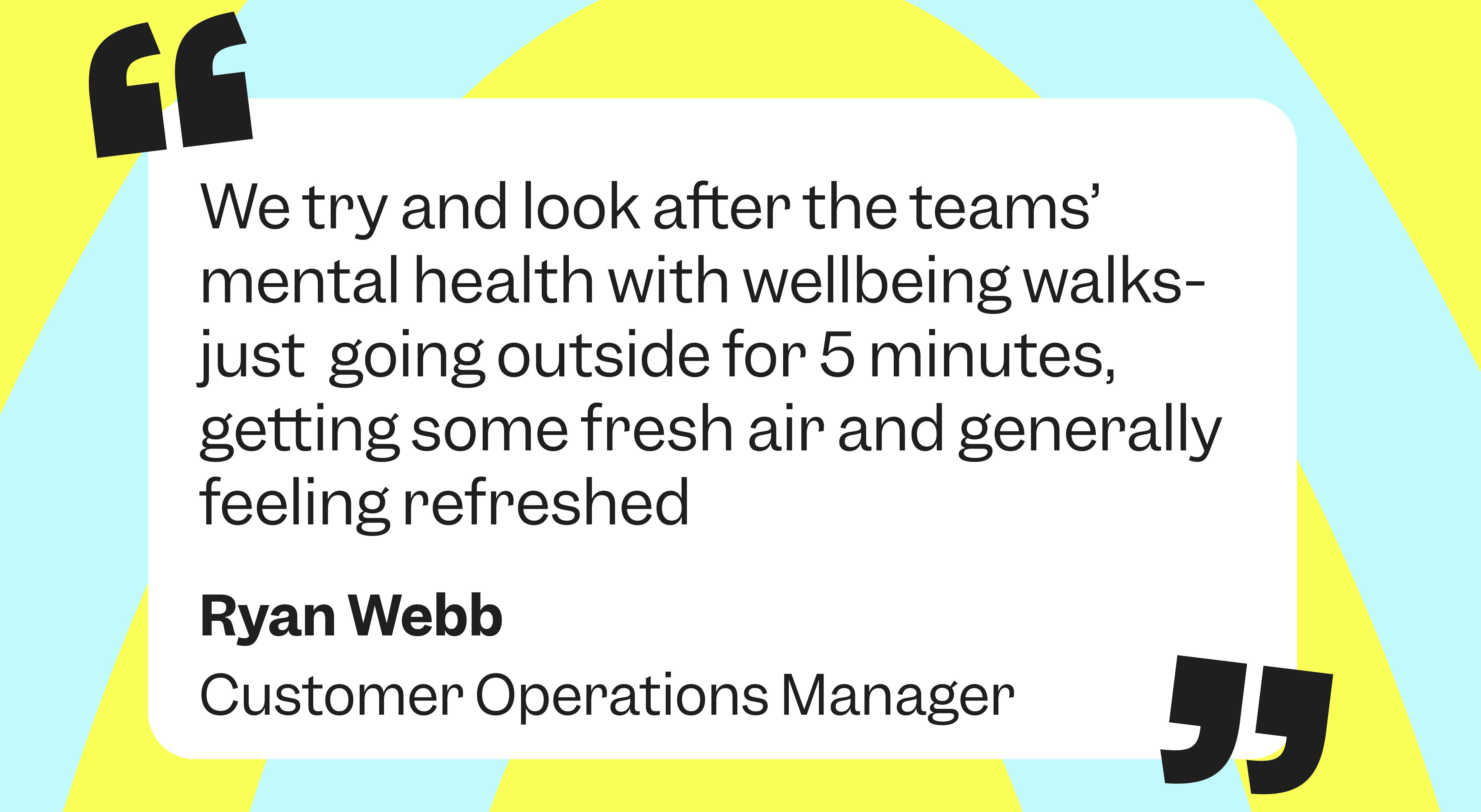 We try and look after people’s mental health with wellbeing walks, going out for 5 minutes and getting fresh air and being refreshed”