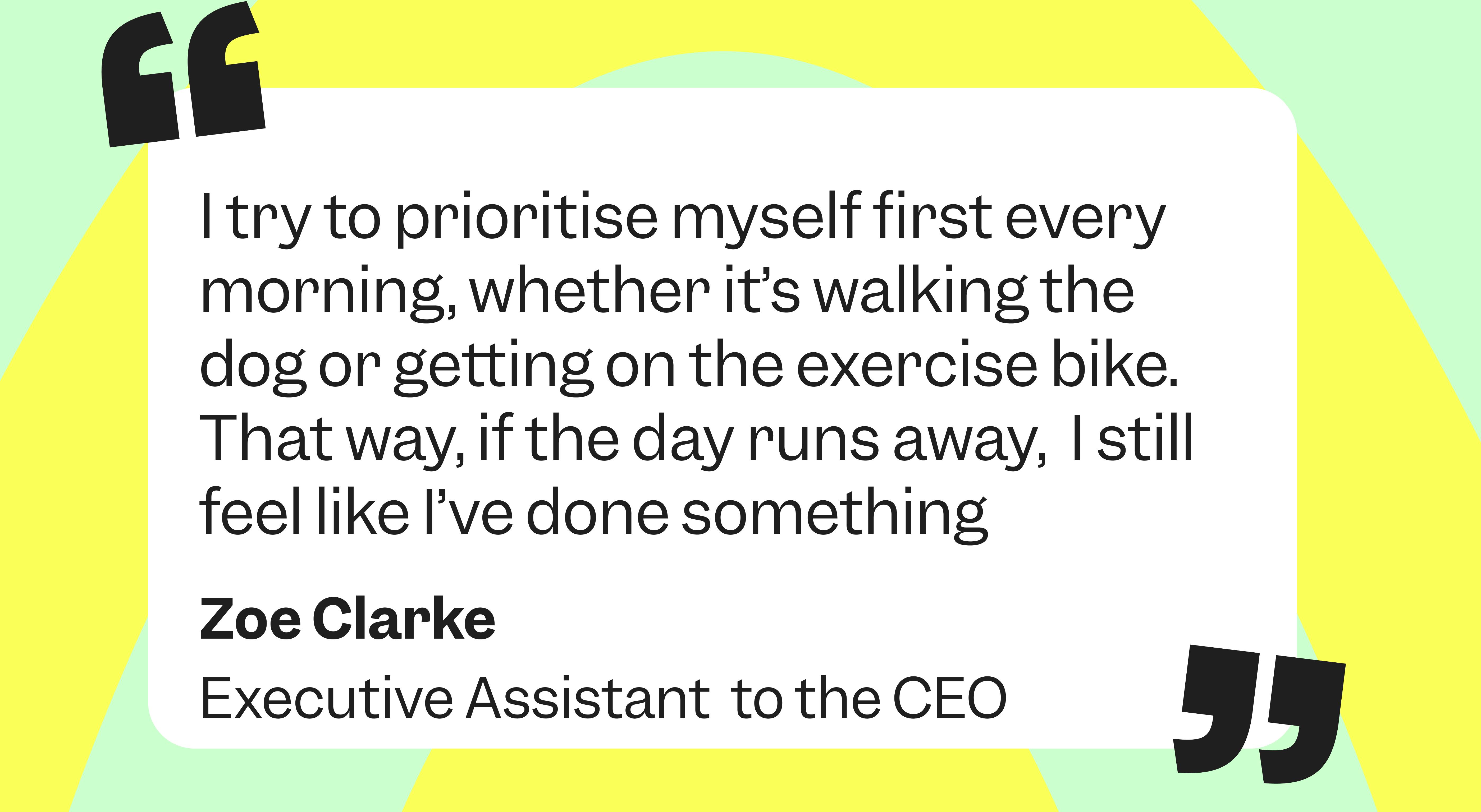 “I try to prioritise myself first every morning, so if the day runs away, the day runs away and I feel like I’ve done something”