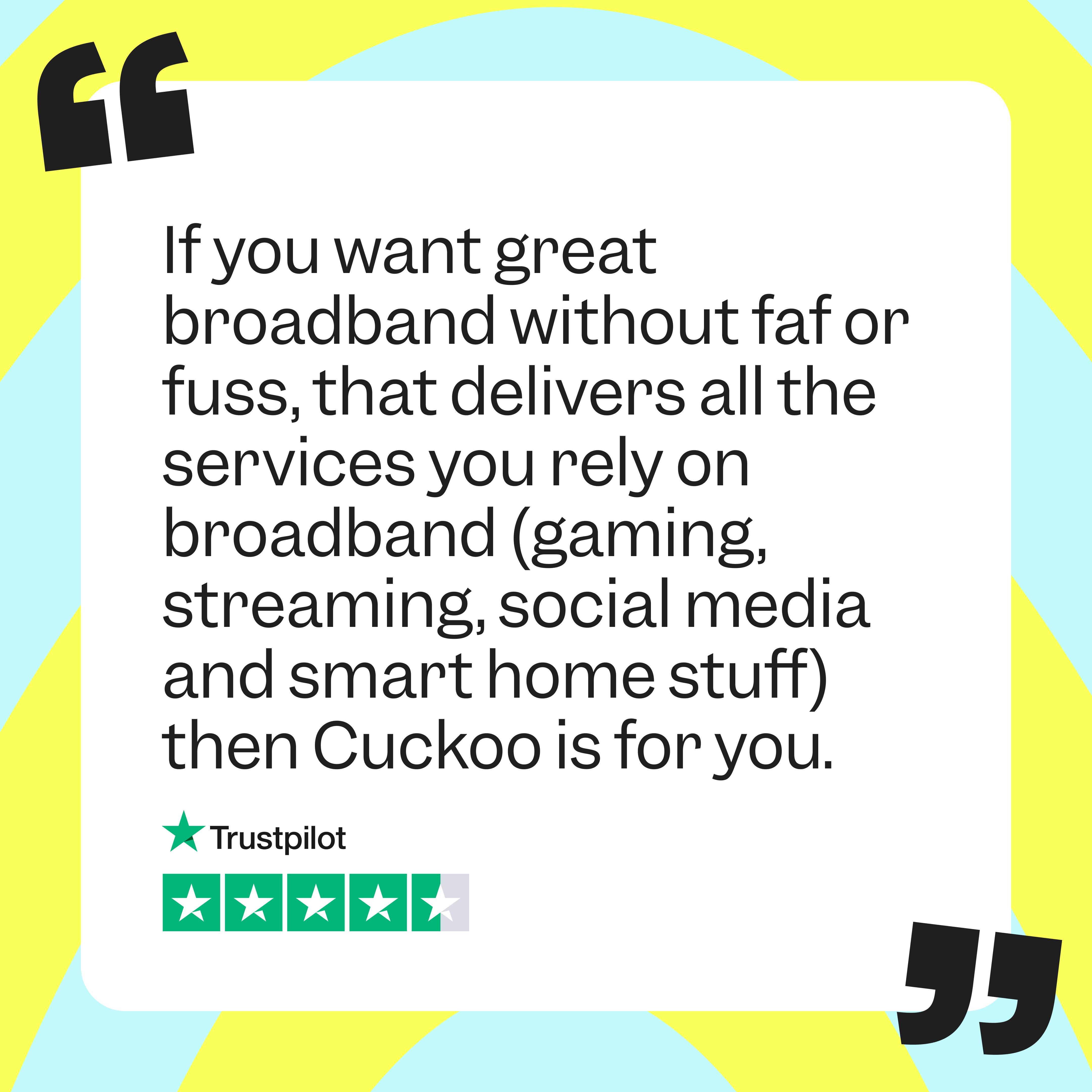 TrustPilot Review: "f you just want great broadband without faf or fuss, that delivers all the services that rely on broadband (gaming, streaming, WhatsApp, social media and all smart home stuff) then Cuckoo is for you"